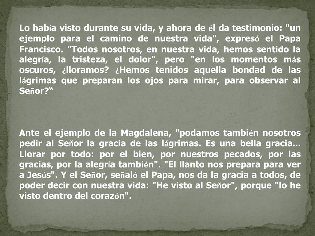 Lo había visto durante su vida, y ahora de él da testimonio: un ejemplo para el camino de nuestra vida , expresó el Papa Francisco. Todos nosotros, en nuestra vida, hemos sentido la alegría, la tristeza, el dolor , pero en los momentos más oscuros, ¿lloramos ¿Hemos tenidos aquella bondad de las lágrimas que preparan los ojos para mirar, para observar al Señor