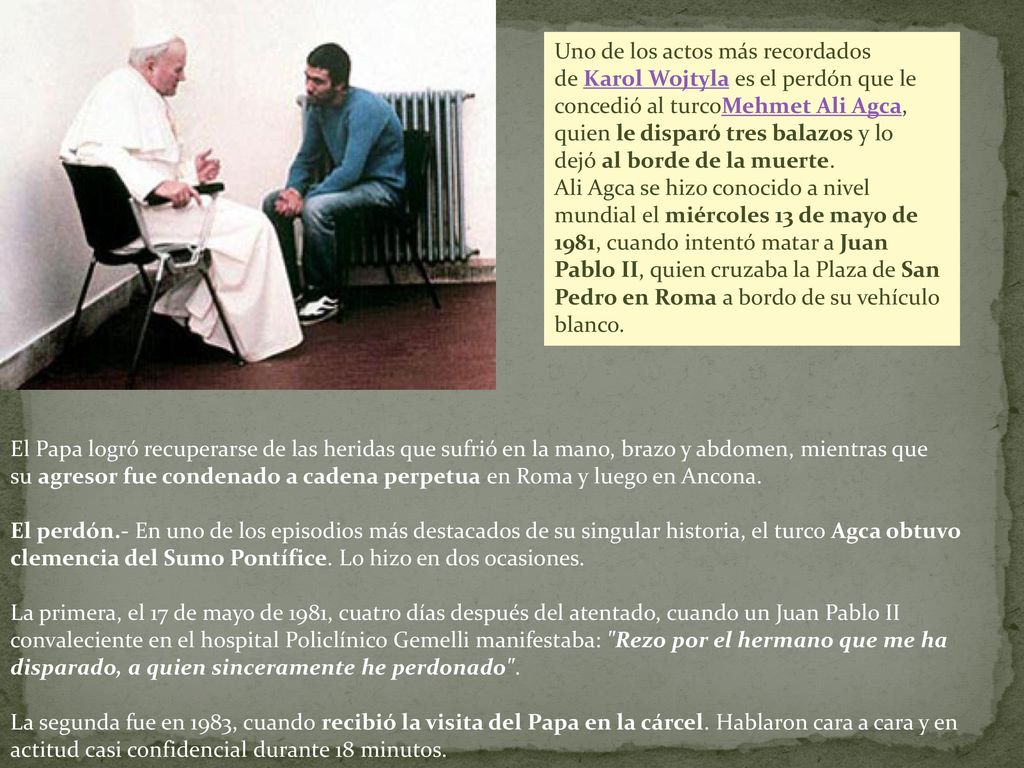 Uno de los actos más recordados de Karol Wojtyla es el perdón que le concedió al turcoMehmet Ali Agca, quien le disparó tres balazos y lo dejó al borde de la muerte.