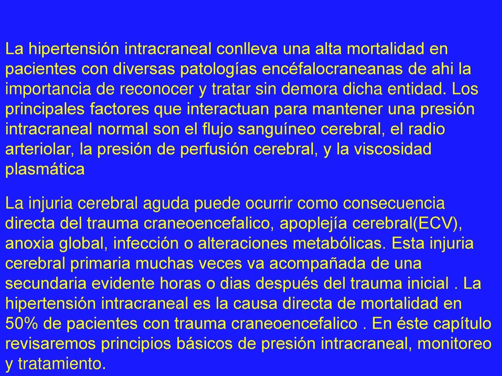 La hipertensión intracraneal conlleva una alta mortalidad en pacientes con diversas patologías encéfalocraneanas de ahi la importancia de reconocer y tratar sin demora dicha entidad. Los principales factores que interactuan para mantener una presión intracraneal normal son el flujo sanguíneo cerebral, el radio arteriolar, la presión de perfusión cerebral, y la viscosidad plasmática