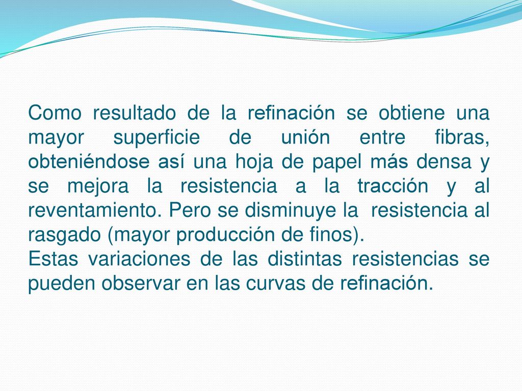 Como resultado de la refinación se obtiene una mayor superficie de unión entre fibras, obteniéndose así una hoja de papel más densa y se mejora la resistencia a la tracción y al reventamiento. Pero se disminuye la resistencia al rasgado (mayor producción de finos).