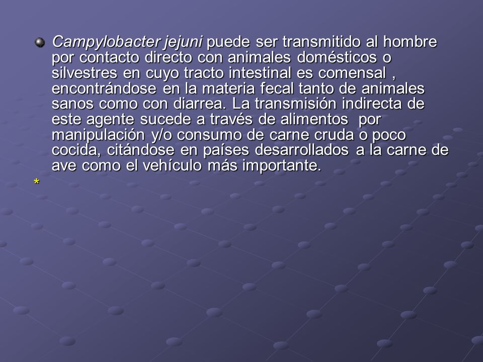 Campylobacter jejuni puede ser transmitido al hombre por contacto directo con animales domésticos o silvestres en cuyo tracto intestinal es comensal , encontrándose en la materia fecal tanto de animales sanos como con diarrea. La transmisión indirecta de este agente sucede a través de alimentos por manipulación y/o consumo de carne cruda o poco cocida, citándose en países desarrollados a la carne de ave como el vehículo más importante.