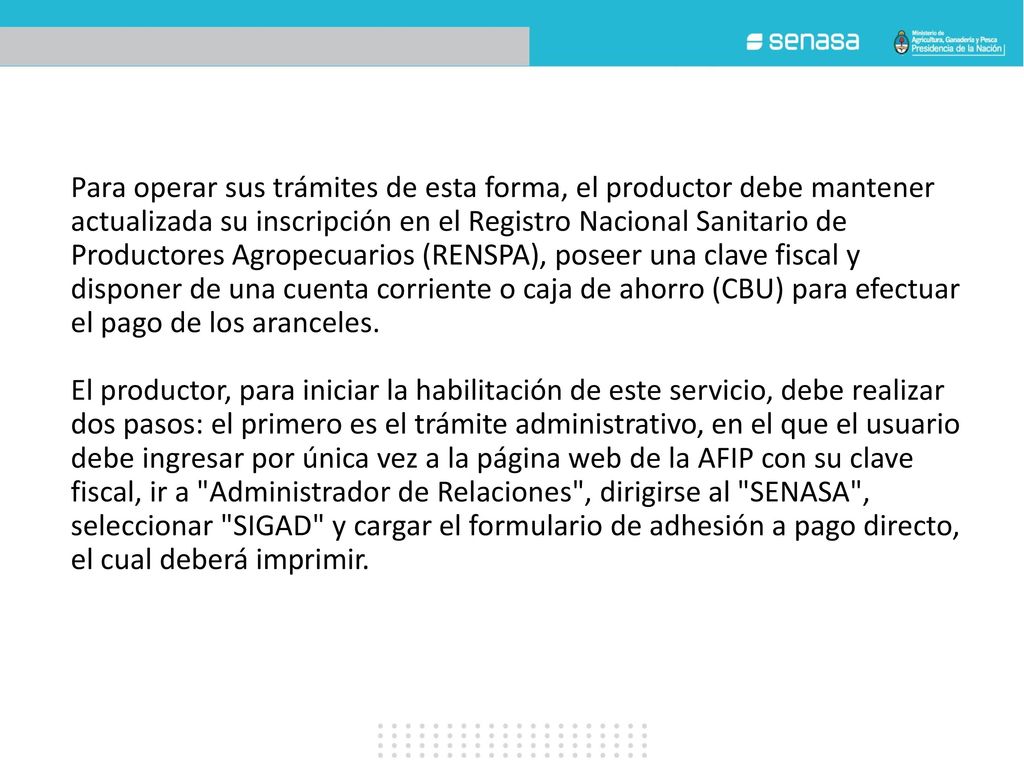 Para operar sus trámites de esta forma, el productor debe mantener actualizada su inscripción en el Registro Nacional Sanitario de Productores Agropecuarios (RENSPA), poseer una clave fiscal y disponer de una cuenta corriente o caja de ahorro (CBU) para efectuar el pago de los aranceles.