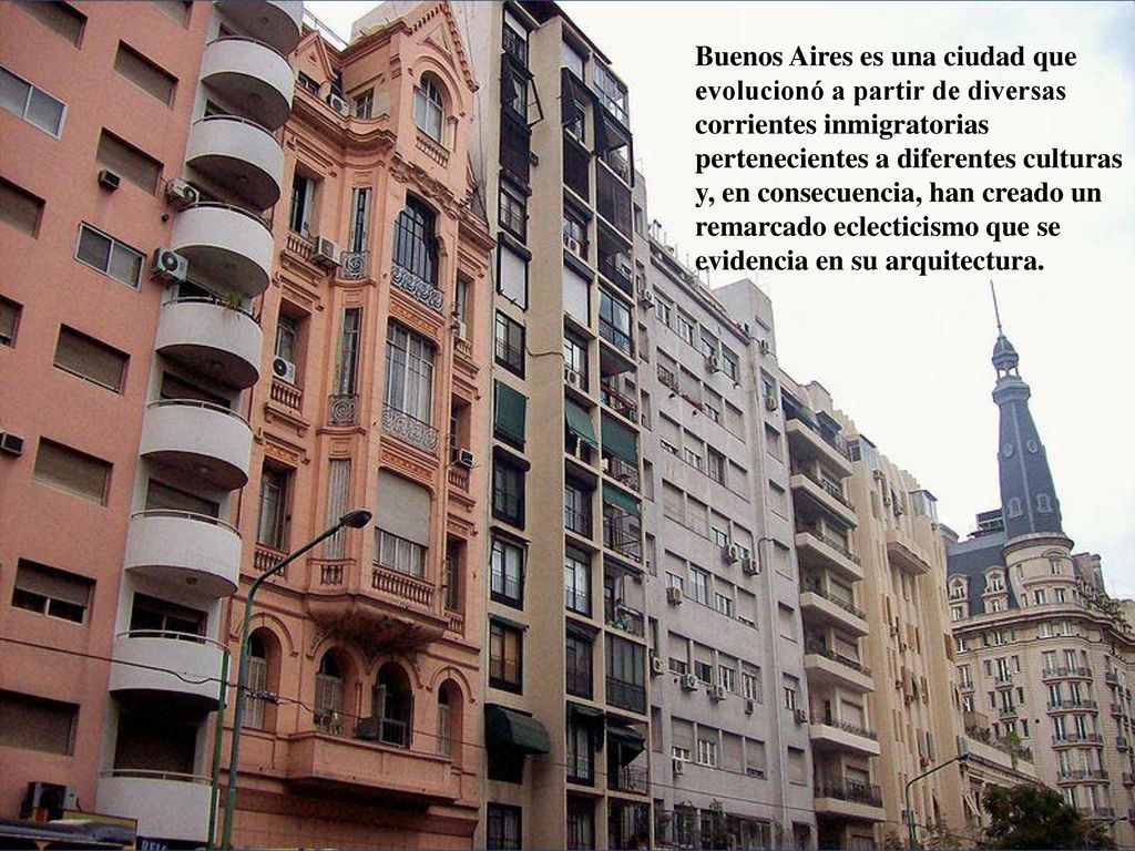 Buenos Aires es una ciudad que evolucionó a partir de diversas corrientes inmigratorias pertenecientes a diferentes culturas y, en consecuencia, han creado un remarcado eclecticismo que se evidencia en su arquitectura.