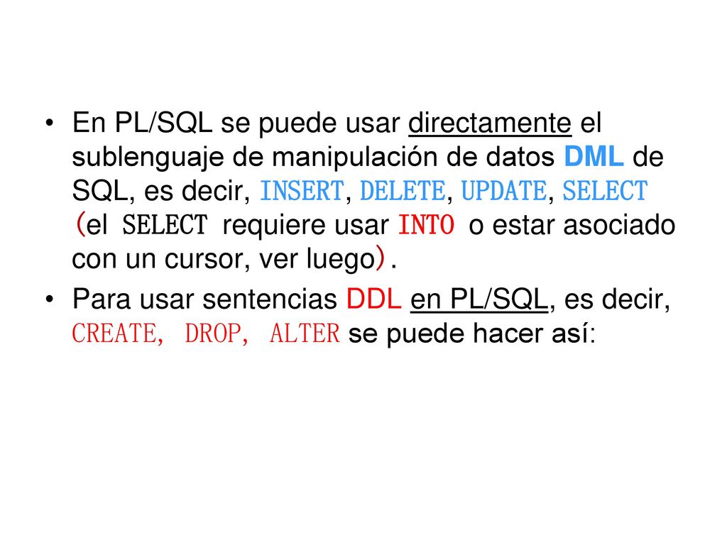 En PL/SQL se puede usar directamente el sublenguaje de manipulación de datos DML de SQL, es decir, INSERT, DELETE, UPDATE, SELECT (el SELECT requiere usar INTO o estar asociado con un cursor, ver luego).