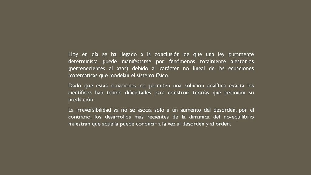 Hoy en día se ha llegado a la conclusión de que una ley puramente determinista puede manifestarse por fenómenos totalmente aleatorios (pertenecientes al azar) debido al ca­rácter no lineal de las ecuaciones matemáticas que modelan el sistema físico.