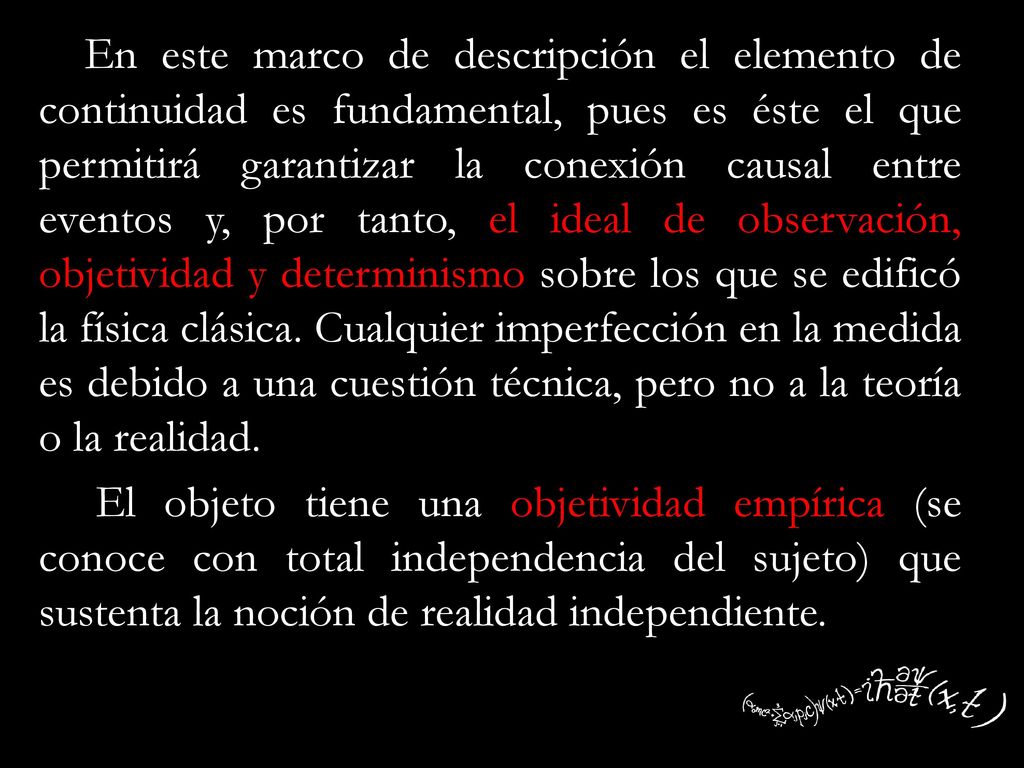 En este marco de descripción el elemento de continuidad es fundamental, pues es éste el que permitirá garantizar la conexión causal entre eventos y, por tanto, el ideal de observación, objetividad y determinismo sobre los que se edificó la física clásica.