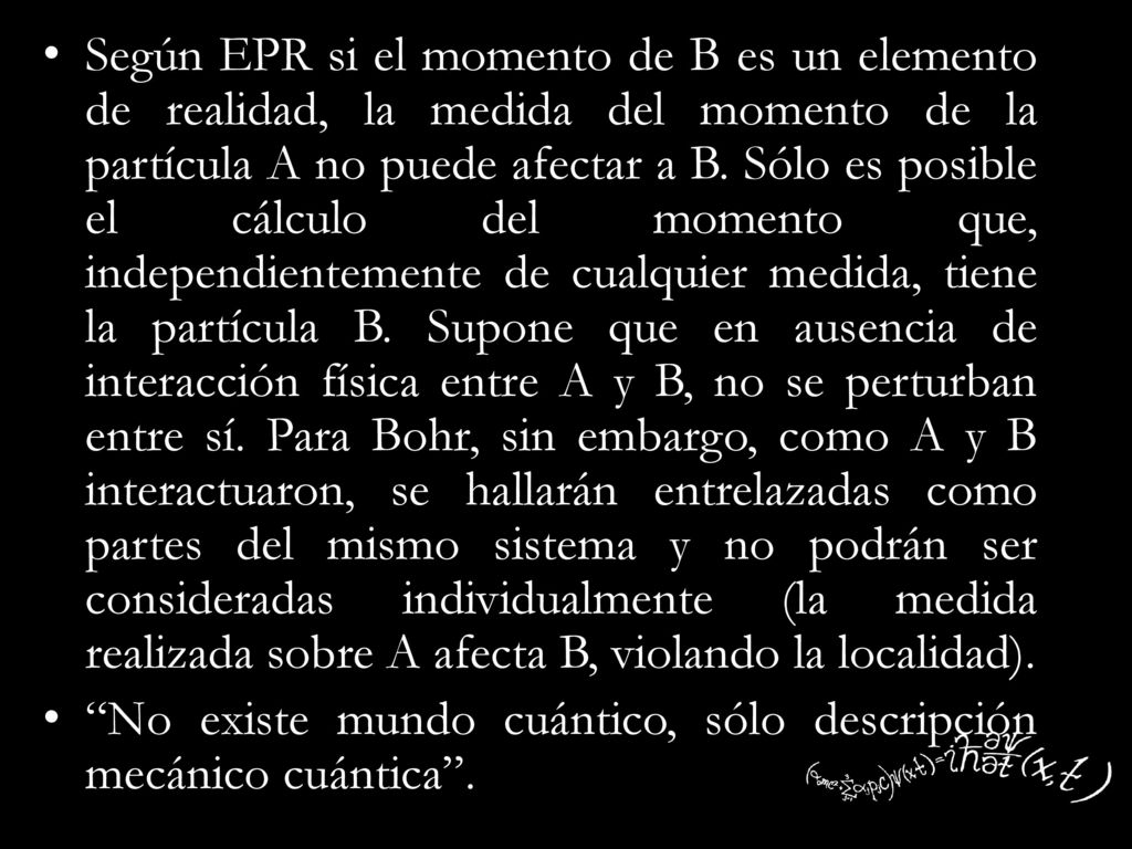 Según EPR si el momento de B es un elemento de realidad, la medida del momento de la partícula A no puede afectar a B. Sólo es posible el cálculo del momento que, independientemente de cualquier medida, tiene la partícula B. Supone que en ausencia de interacción física entre A y B, no se perturban entre sí. Para Bohr, sin embargo, como A y B interactuaron, se hallarán entrelazadas como partes del mismo sistema y no podrán ser consideradas individualmente (la medida realizada sobre A afecta B, violando la localidad).