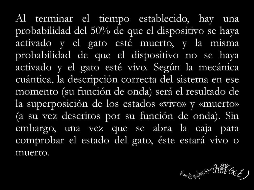 Al terminar el tiempo establecido, hay una probabilidad del 50% de que el dispositivo se haya activado y el gato esté muerto, y la misma probabilidad de que el dispositivo no se haya activado y el gato esté vivo.
