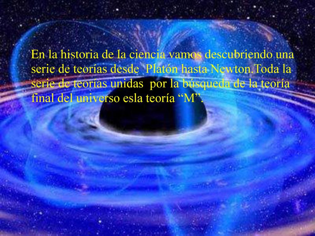 En la historia de la ciencia vamos descubriendo una serie de teorías desde Platón hasta Newton.Toda la serie de teorías unidas por la búsqueda de la teoría final del universo esla teoría M .