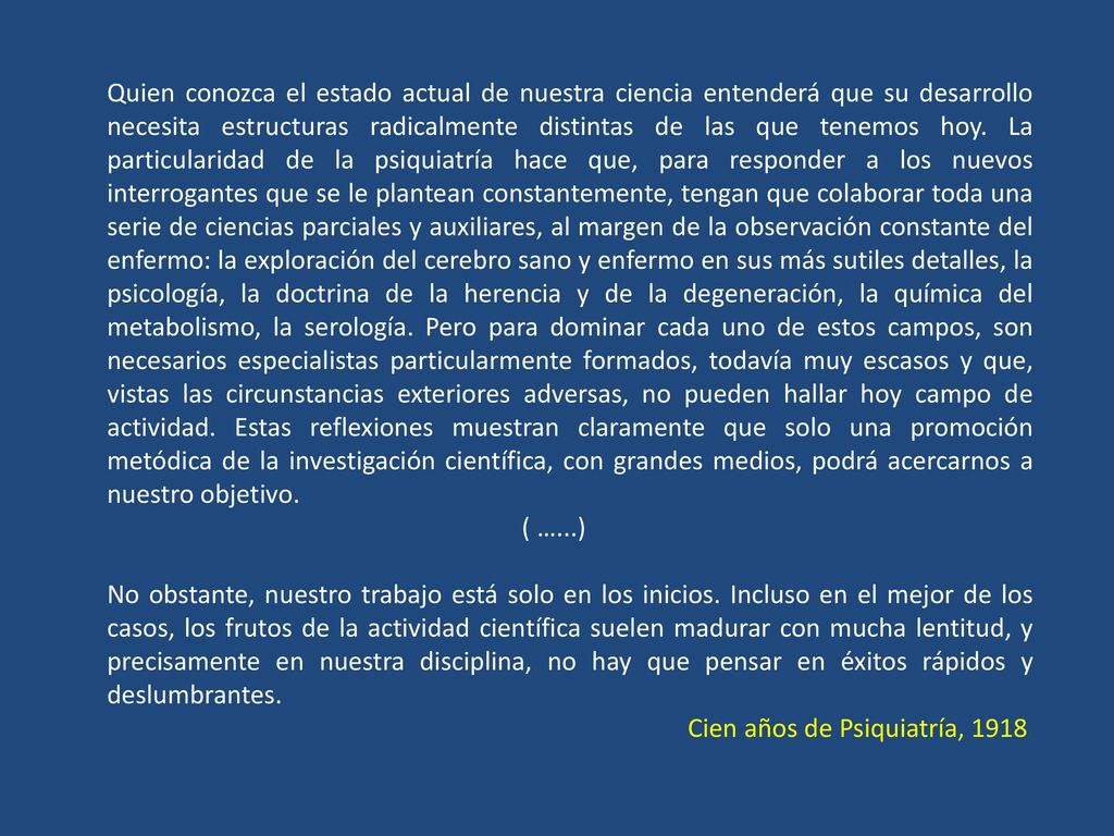 Quien conozca el estado actual de nuestra ciencia entenderá que su desarrollo necesita estructuras radicalmente distintas de las que tenemos hoy. La particularidad de la psiquiatría hace que, para responder a los nuevos interrogantes que se le plantean constantemente, tengan que colaborar toda una serie de ciencias parciales y auxiliares, al margen de la observación constante del enfermo: la exploración del cerebro sano y enfermo en sus más sutiles detalles, la psicología, la doctrina de la herencia y de la degeneración, la química del metabolismo, la serología. Pero para dominar cada uno de estos campos, son necesarios especialistas particularmente formados, todavía muy escasos y que, vistas las circunstancias exteriores adversas, no pueden hallar hoy campo de actividad. Estas reflexiones muestran claramente que solo una promoción metódica de la investigación científica, con grandes medios, podrá acercarnos a nuestro objetivo.