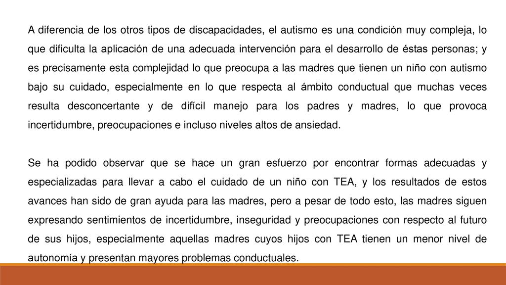 A diferencia de los otros tipos de discapacidades, el autismo es una condición muy compleja, lo que dificulta la aplicación de una adecuada intervención para el desarrollo de éstas personas; y es precisamente esta complejidad lo que preocupa a las madres que tienen un niño con autismo bajo su cuidado, especialmente en lo que respecta al ámbito conductual que muchas veces resulta desconcertante y de difícil manejo para los padres y madres, lo que provoca incertidumbre, preocupaciones e incluso niveles altos de ansiedad.