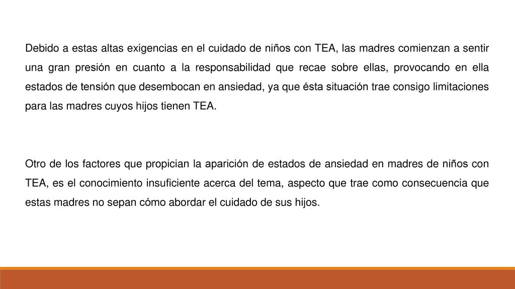 Debido a estas altas exigencias en el cuidado de niños con TEA, las madres comienzan a sentir una gran presión en cuanto a la responsabilidad que recae sobre ellas, provocando en ella estados de tensión que desembocan en ansiedad, ya que ésta situación trae consigo limitaciones para las madres cuyos hijos tienen TEA.