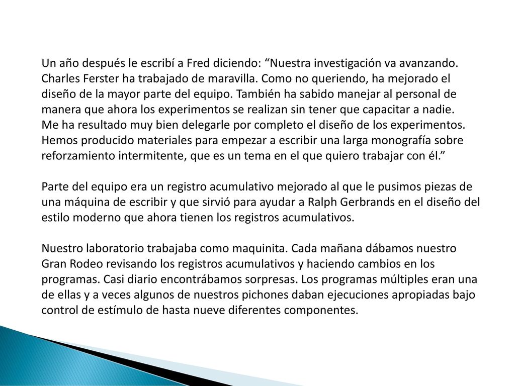 Un año después le escribí a Fred diciendo: Nuestra investigación va avanzando. Charles Ferster ha trabajado de maravilla. Como no queriendo, ha mejorado el diseño de la mayor parte del equipo. También ha sabido manejar al personal de manera que ahora los experimentos se realizan sin tener que capacitar a nadie. Me ha resultado muy bien delegarle por completo el diseño de los experimentos. Hemos producido materiales para empezar a escribir una larga monografía sobre reforzamiento intermitente, que es un tema en el que quiero trabajar con él.