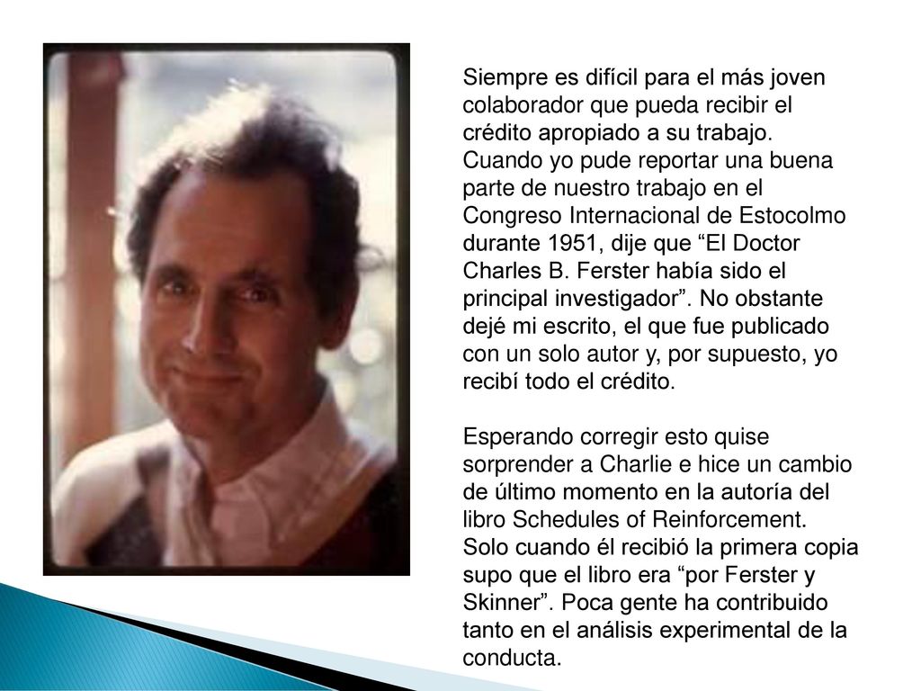 Siempre es difícil para el más joven colaborador que pueda recibir el crédito apropiado a su trabajo. Cuando yo pude reportar una buena parte de nuestro trabajo en el Congreso Internacional de Estocolmo durante 1951, dije que El Doctor Charles B. Ferster había sido el principal investigador . No obstante dejé mi escrito, el que fue publicado con un solo autor y, por supuesto, yo recibí todo el crédito.