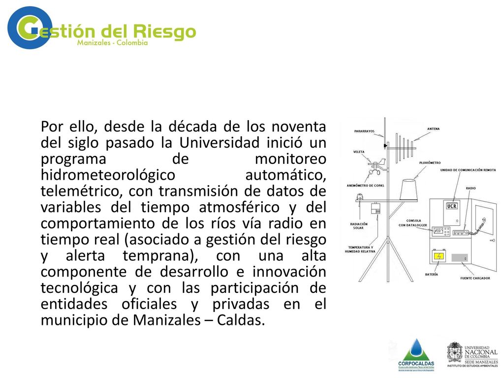 Por ello, desde la década de los noventa del siglo pasado la Universidad inició un programa de monitoreo hidrometeorológico automático, telemétrico, con transmisión de datos de variables del tiempo atmosférico y del comportamiento de los ríos vía radio en tiempo real (asociado a gestión del riesgo y alerta temprana), con una alta componente de desarrollo e innovación tecnológica y con las participación de entidades oficiales y privadas en el municipio de Manizales – Caldas.