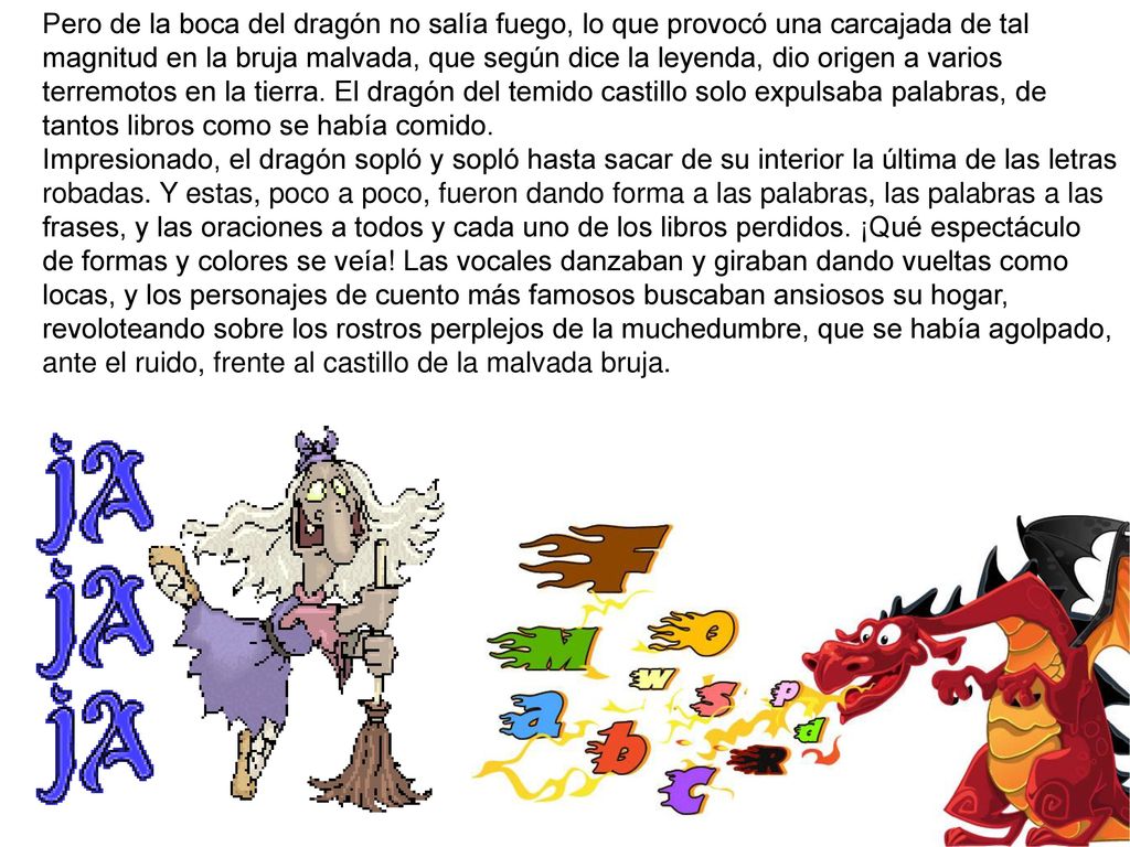 Pero de la boca del dragón no salía fuego, lo que provocó una carcajada de tal magnitud en la bruja malvada, que según dice la leyenda, dio origen a varios terremotos en la tierra. El dragón del temido castillo solo expulsaba palabras, de tantos libros como se había comido.
