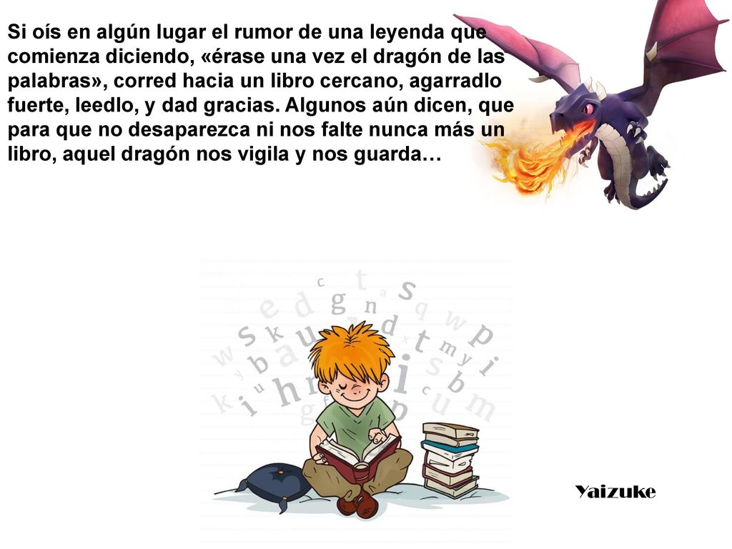 Si oís en algún lugar el rumor de una leyenda que comienza diciendo, «érase una vez el dragón de las palabras», corred hacia un libro cercano, agarradlo fuerte, leedlo, y dad gracias. Algunos aún dicen, que para que no desaparezca ni nos falte nunca más un libro, aquel dragón nos vigila y nos guarda…