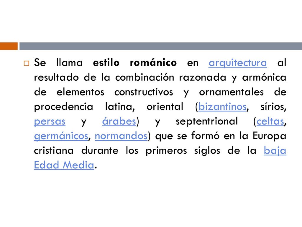 Se llama estilo románico en arquitectura al resultado de la combinación razonada y armónica de elementos constructivos y ornamentales de procedencia latina, oriental (bizantinos, sírios, persas y árabes) y septentrional (celtas, germánicos, normandos) que se formó en la Europa cristiana durante los primeros siglos de la baja Edad Media.