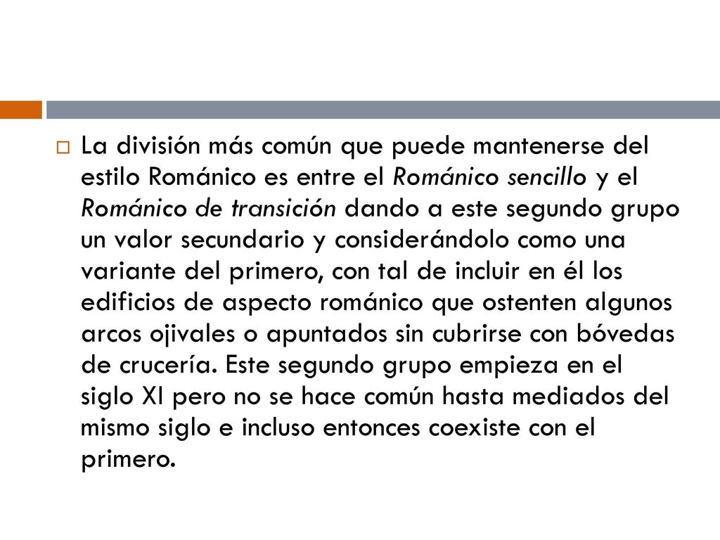 La división más común que puede mantenerse del estilo Románico es entre el Románico sencillo y el Románico de transición dando a este segundo grupo un valor secundario y considerándolo como una variante del primero, con tal de incluir en él los edificios de aspecto románico que ostenten algunos arcos ojivales o apuntados sin cubrirse con bóvedas de crucería.