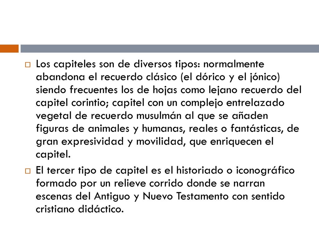 Los capiteles son de diversos tipos: normalmente abandona el recuerdo clásico (el dórico y el jónico) siendo frecuentes los de hojas como lejano recuerdo del capitel corintio; capitel con un complejo entrelazado vegetal de recuerdo musulmán al que se añaden figuras de animales y humanas, reales o fantásticas, de gran expresividad y movilidad, que enriquecen el capitel.