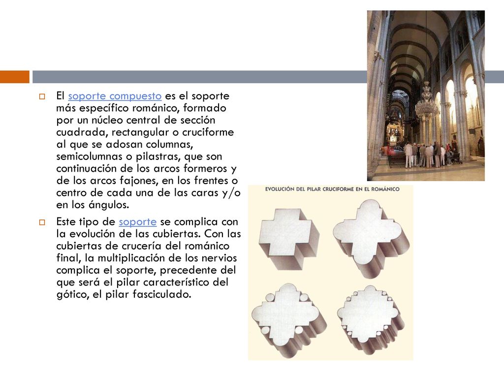 El soporte compuesto es el soporte más específico románico, formado por un núcleo central de sección cuadrada, rectangular o cruciforme al que se adosan columnas, semicolumnas o pilastras, que son continuación de los arcos formeros y de los arcos fajones, en los frentes o centro de cada una de las caras y/o en los ángulos.