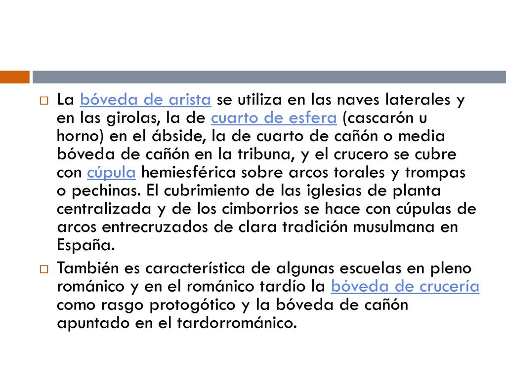 La bóveda de arista se utiliza en las naves laterales y en las girolas, la de cuarto de esfera (cascarón u horno) en el ábside, la de cuarto de cañón o media bóveda de cañón en la tribuna, y el crucero se cubre con cúpula hemiesférica sobre arcos torales y trompas o pechinas. El cubrimiento de las iglesias de planta centralizada y de los cimborrios se hace con cúpulas de arcos entrecruzados de clara tradición musulmana en España.