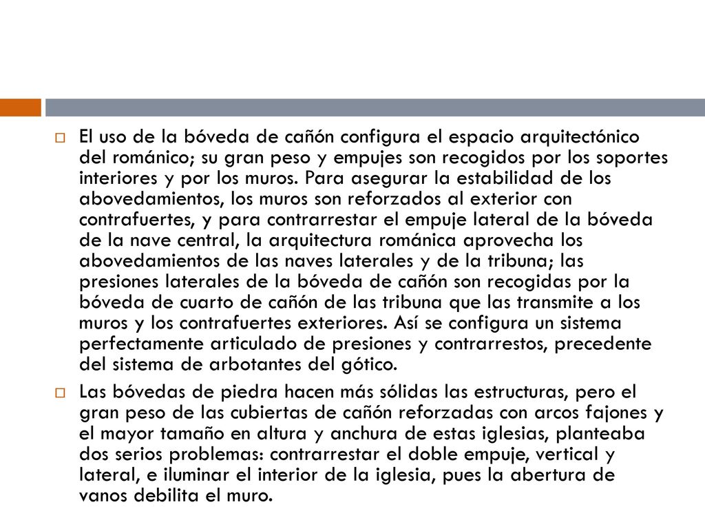 El uso de la bóveda de cañón configura el espacio arquitectónico del románico; su gran peso y empujes son recogidos por los soportes interiores y por los muros. Para asegurar la estabilidad de los abovedamientos, los muros son reforzados al exterior con contrafuertes, y para contrarrestar el empuje lateral de la bóveda de la nave central, la arquitectura románica aprovecha los abovedamientos de las naves laterales y de la tribuna; las presiones laterales de la bóveda de cañón son recogidas por la bóveda de cuarto de cañón de las tribuna que las transmite a los muros y los contrafuertes exteriores. Así se configura un sistema perfectamente articulado de presiones y contrarrestos, precedente del sistema de arbotantes del gótico.