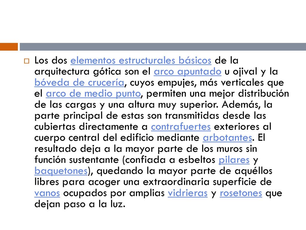 Los dos elementos estructurales básicos de la arquitectura gótica son el arco apuntado u ojival y la bóveda de crucería, cuyos empujes, más verticales que el arco de medio punto, permiten una mejor distribución de las cargas y una altura muy superior.