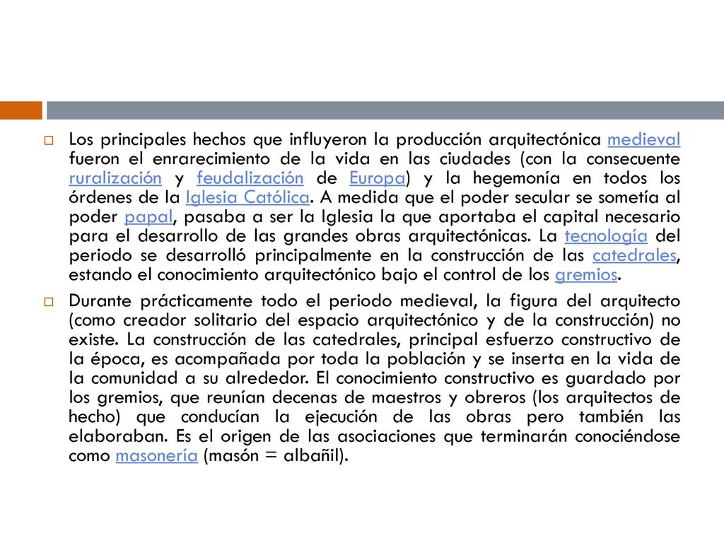 Los principales hechos que influyeron la producción arquitectónica medieval fueron el enrarecimiento de la vida en las ciudades (con la consecuente ruralización y feudalización de Europa) y la hegemonía en todos los órdenes de la Iglesia Católica. A medida que el poder secular se sometía al poder papal, pasaba a ser la Iglesia la que aportaba el capital necesario para el desarrollo de las grandes obras arquitectónicas. La tecnología del periodo se desarrolló principalmente en la construcción de las catedrales, estando el conocimiento arquitectónico bajo el control de los gremios.
