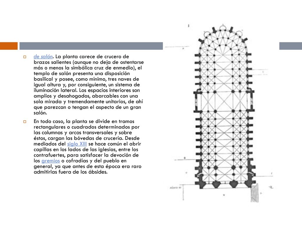 de salón. La planta carece de crucero de brazos salientes (aunque no deja de ostentarse más o menos la simbólica cruz de enmedio), el templo de salón presenta una disposición basilical y posee, como mínimo, tres naves de igual altura y, por consiguiente, un sistema de iluminación lateral. Los espacios interiores son amplios y desahogados, abarcables con una sola mirada y tremendamente unitarios, de ahí que parezcan o tengan el aspecto de un gran salón.