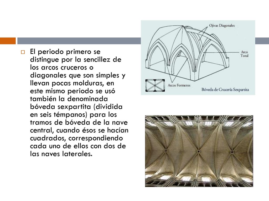 El periodo primero se distingue por la sencillez de los arcos cruceros o diagonales que son simples y llevan pocas molduras, en este mismo periodo se usó también la denominada bóveda sexpartita (dividida en seis témpanos) para los tramos de bóveda de la nave central, cuando ésos se hacían cuadrados, correspondiendo cada uno de ellos con dos de las naves laterales.