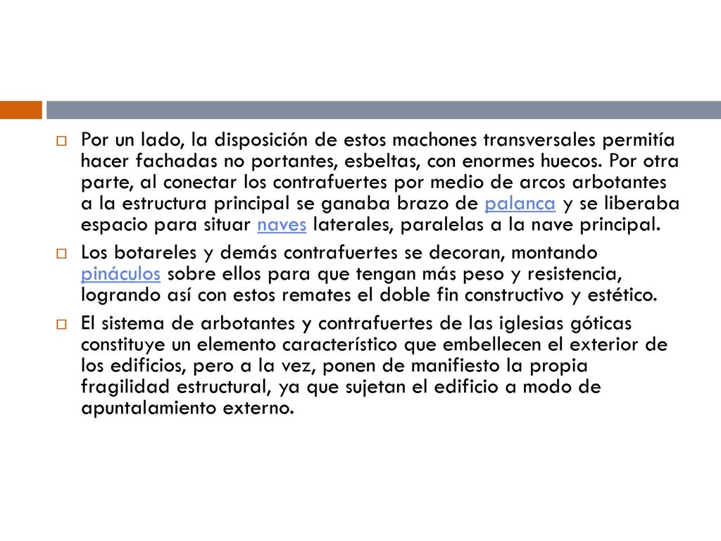 Por un lado, la disposición de estos machones transversales permitía hacer fachadas no portantes, esbeltas, con enormes huecos. Por otra parte, al conectar los contrafuertes por medio de arcos arbotantes a la estructura principal se ganaba brazo de palanca y se liberaba espacio para situar naves laterales, paralelas a la nave principal.
