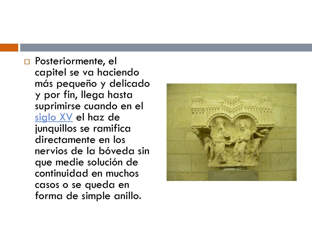 Posteriormente, el capitel se va haciendo más pequeño y delicado y por fin, llega hasta suprimirse cuando en el siglo XV el haz de junquillos se ramifica directamente en los nervios de la bóveda sin que medie solución de continuidad en muchos casos o se queda en forma de simple anillo.