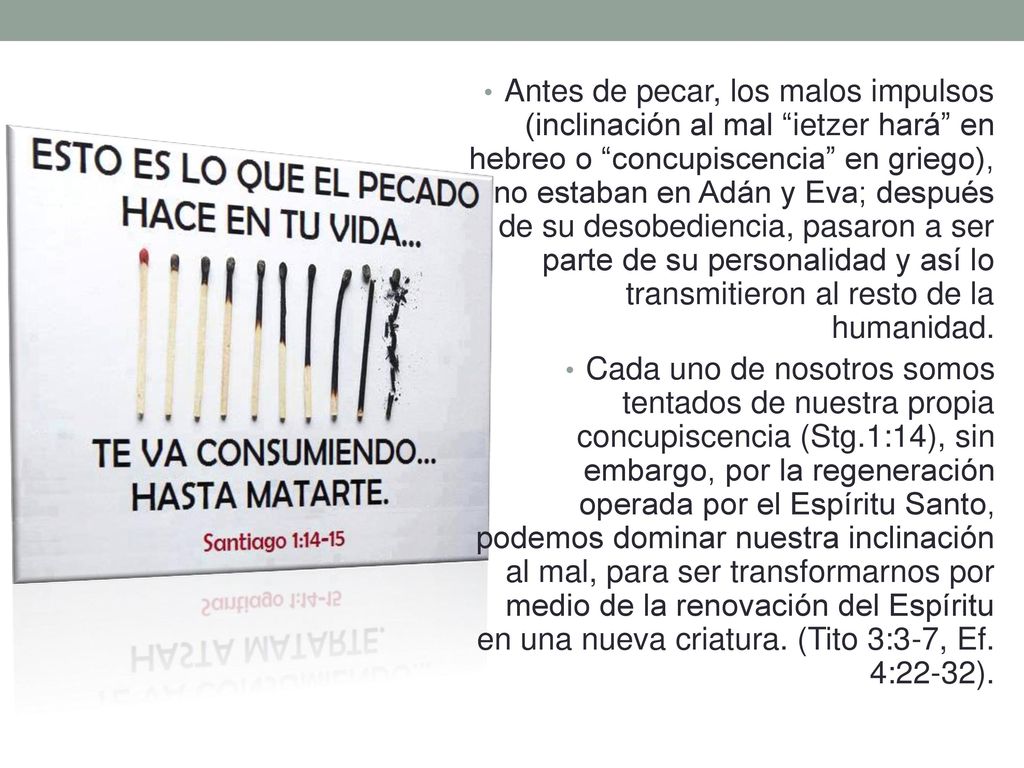 Antes de pecar, los malos impulsos (inclinación al mal ietzer hará en hebreo o concupiscencia en griego), no estaban en Adán y Eva; después de su desobediencia, pasaron a ser parte de su personalidad y así lo transmitieron al resto de la humanidad.