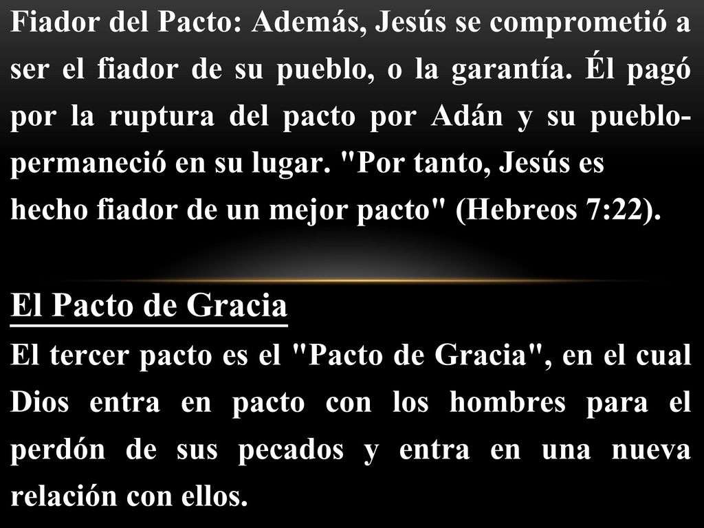 Fiador del Pacto: Además, Jesús se comprometió a ser el fiador de su pueblo, o la garantía. Él pagó por la ruptura del pacto por Adán y su pueblo-permaneció en su lugar. Por tanto, Jesús es
