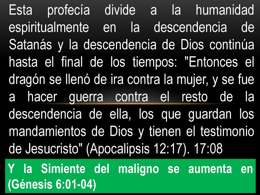 Esta profecía divide a la humanidad espiritualmente en la descendencia de Satanás y la descendencia de Dios continúa hasta el final de los tiempos: Entonces el dragón se llenó de ira contra la mujer, y se fue a hacer guerra contra el resto de la descendencia de ella, los que guardan los mandamientos de Dios y tienen el testimonio de Jesucristo (Apocalipsis 12:17). 17:08