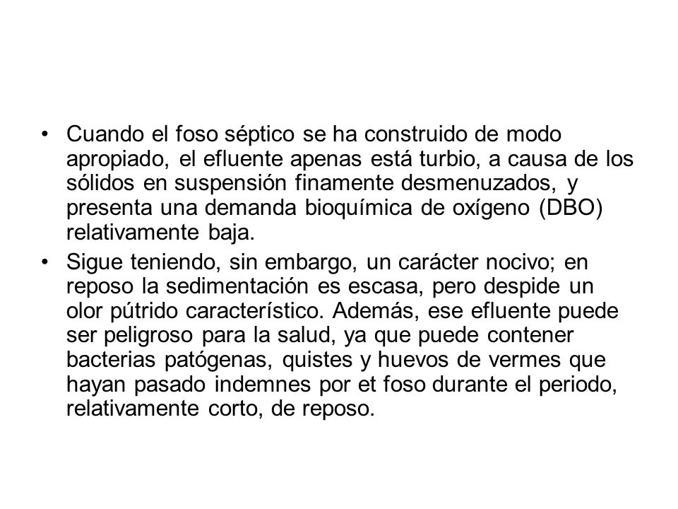 Cuando el foso séptico se ha construido de modo apropiado, el efluente apenas está turbio, a causa de los sólidos en suspensión finamente desme­nuzados, y presenta una demanda bioquímica de oxígeno (DBO) relativamente baja.