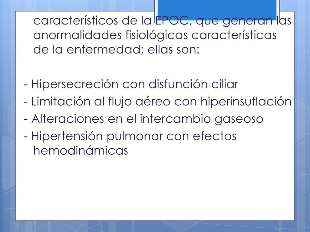 característicos de la EPOC, que generan las anormalidades fisiológicas características de la enfermedad; ellas son: - Hipersecreción con disfunción ciliar - Limitación al flujo aéreo con hiperinsuflación - Alteraciones en el intercambio gaseoso - Hipertensión pulmonar con efectos hemodinámicas
