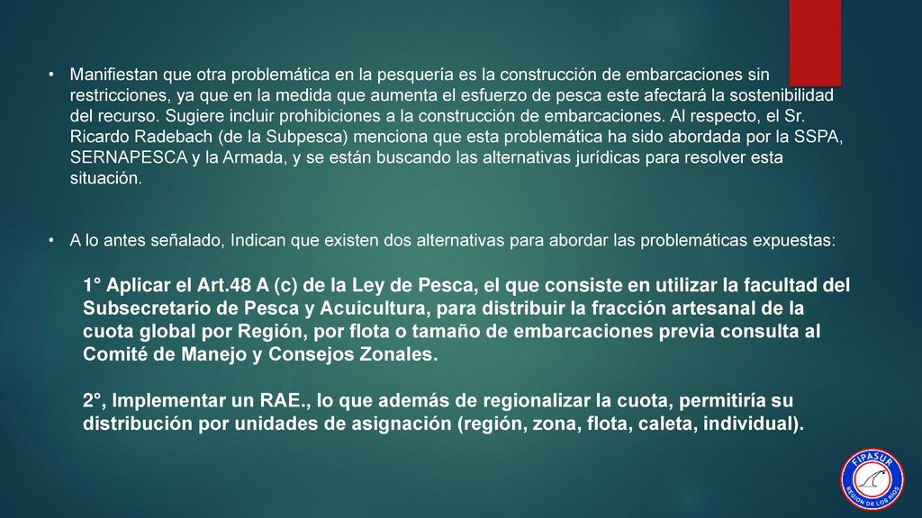 Manifiestan que otra problemática en la pesquería es la construcción de embarcaciones sin restricciones, ya que en la medida que aumenta el esfuerzo de pesca este afectará la sostenibilidad del recurso. Sugiere incluir prohibiciones a la construcción de embarcaciones. Al respecto, el Sr. Ricardo Radebach (de la Subpesca) menciona que esta problemática ha sido abordada por la SSPA, SERNAPESCA y la Armada, y se están buscando las alternativas jurídicas para resolver esta situación.