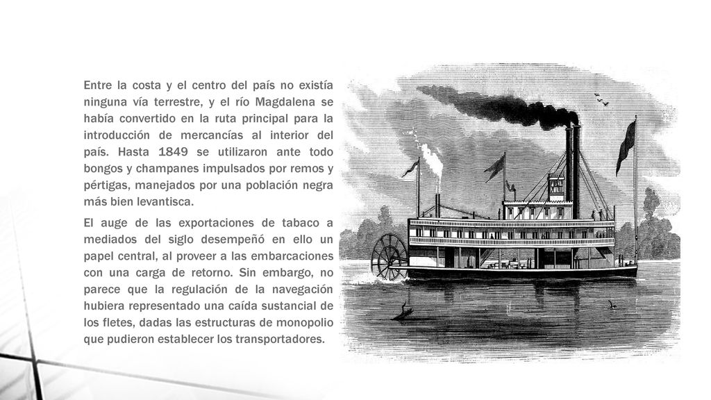 Entre la costa y el centro del país no existía ninguna vía terrestre, y el río Magdalena se había convertido en la ruta principal para la introducción de mercancías al interior del país. Hasta 1849 se utilizaron ante todo bongos y champanes impulsados por remos y pértigas, manejados por una población negra más bien levantisca.