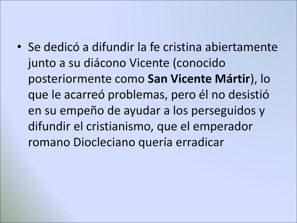 Se dedicó a difundir la fe cristina abiertamente junto a su diácono Vicente (conocido posteriormente como San Vicente Mártir), lo que le acarreó problemas, pero él no desistió en su empeño de ayudar a los perseguidos y difundir el cristianismo, que el emperador romano Diocleciano quería erradicar