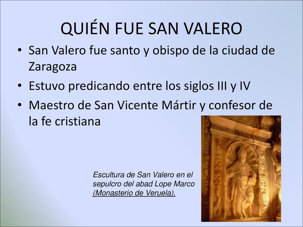 QUIÉN FUE SAN VALERO San Valero fue santo y obispo de la ciudad de Zaragoza. Estuvo predicando entre los siglos III y IV.