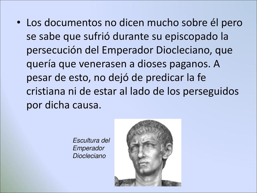 Los documentos no dicen mucho sobre él pero se sabe que sufrió durante su episcopado la persecución del Emperador Diocleciano, que quería que venerasen a dioses paganos. A pesar de esto, no dejó de predicar la fe cristiana ni de estar al lado de los perseguidos por dicha causa.