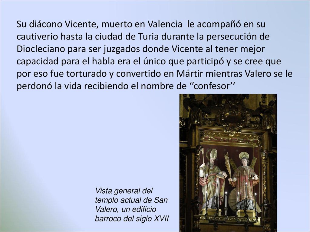 Su diácono Vicente, muerto en Valencia le acompañó en su cautiverio hasta la ciudad de Turia durante la persecución de Diocleciano para ser juzgados donde Vicente al tener mejor capacidad para el habla era el único que participó y se cree que por eso fue torturado y convertido en Mártir mientras Valero se le perdonó la vida recibiendo el nombre de ‘’confesor’’