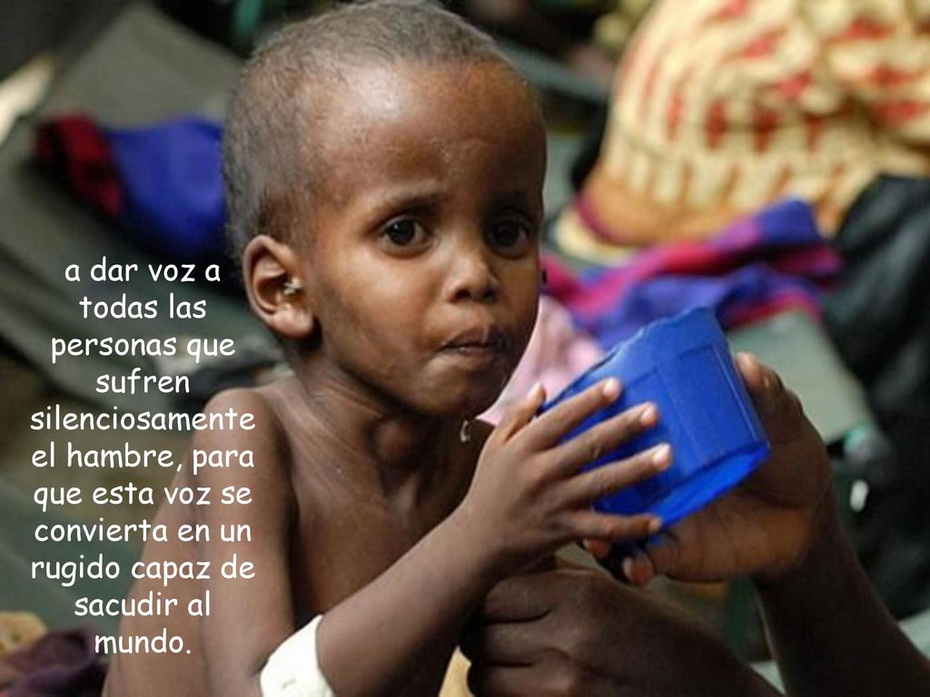 a dar voz a todas las personas que sufren silenciosamente el hambre, para que esta voz se convierta en un rugido capaz de sacudir al mundo.
