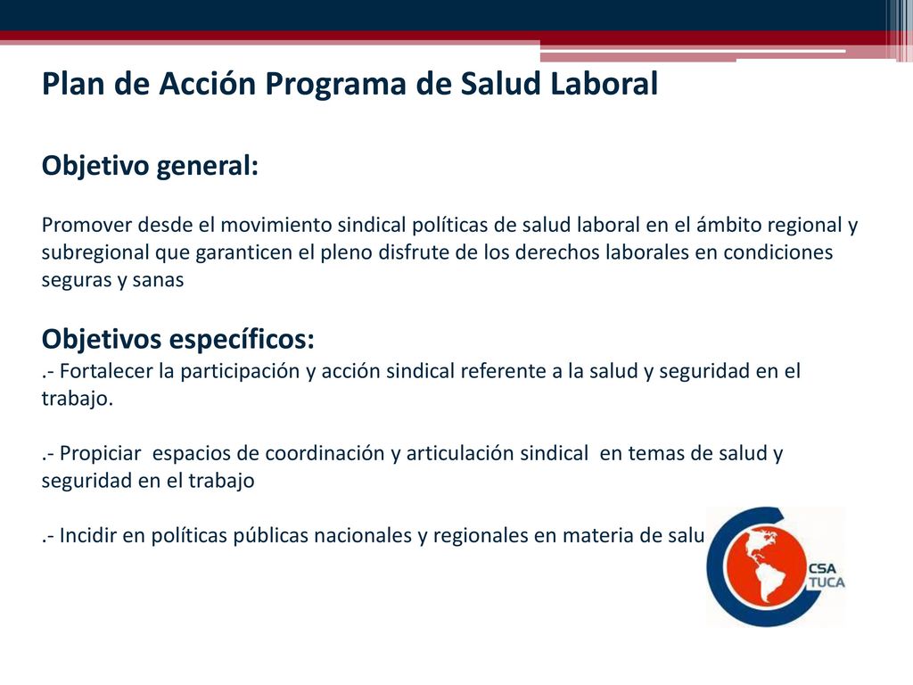 Plan de Acción Programa de Salud Laboral Objetivo general: Promover desde el movimiento sindical políticas de salud laboral en el ámbito regional y subregional que garanticen el pleno disfrute de los derechos laborales en condiciones seguras y sanas Objetivos específicos: .- Fortalecer la participación y acción sindical referente a la salud y seguridad en el trabajo.