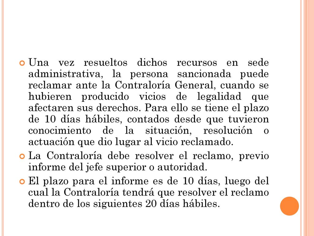 Una vez resueltos dichos recursos en sede administrativa, la persona sancionada puede reclamar ante la Contraloría General, cuando se hubieren producido vicios de legalidad que afectaren sus derechos. Para ello se tiene el plazo de 10 días hábiles, contados desde que tuvieron conocimiento de la situación, resolución o actuación que dio lugar al vicio reclamado.