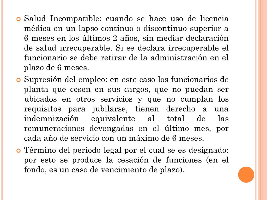 Salud Incompatible: cuando se hace uso de licencia médica en un lapso continuo o discontinuo superior a 6 meses en los últimos 2 años, sin mediar declaración de salud irrecuperable. Si se declara irrecuperable el funcionario se debe retirar de la administración en el plazo de 6 meses.