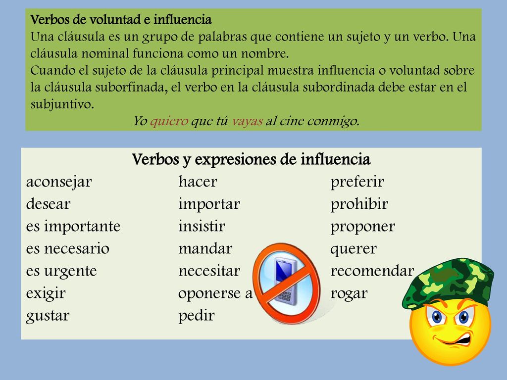 Verbos de voluntad e influencia Una cláusula es un grupo de palabras que contiene un sujeto y un verbo. Una cláusula nominal funciona como un nombre. Cuando el sujeto de la cláusula principal muestra influencia o voluntad sobre la cláusula suborfinada, el verbo en la cláusula subordinada debe estar en el subjuntivo. Yo quiero que tú vayas al cine conmigo.