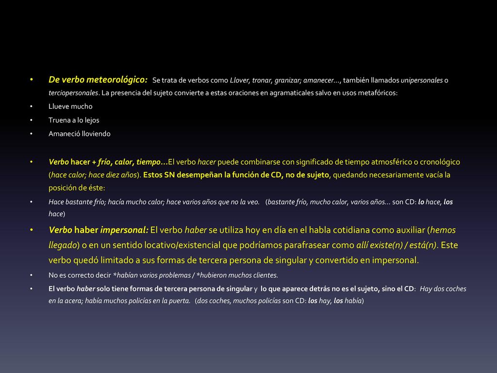 De verbo meteorológico: Se trata de verbos como Llover, tronar, granizar; amanecer..., también llamados unipersonales o terciopersonales. La presencia del sujeto convierte a estas oraciones en agramaticales salvo en usos metafóricos:
